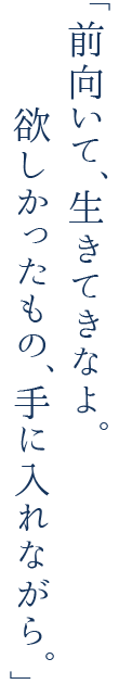 前向いて、生きてきなよ。欲しかったもの、手に入れながら