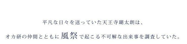 平凡な日々を送っていた天王寺瑚太朗は、オカ研の仲間とともに風祭で起こる不可解な出来事を調査していた。