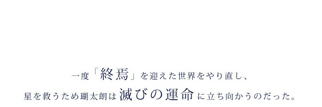 一度「終焉」を迎えた世界をやり直し、星を救うため瑚太朗は滅びの運命に立ち向かうのだった。