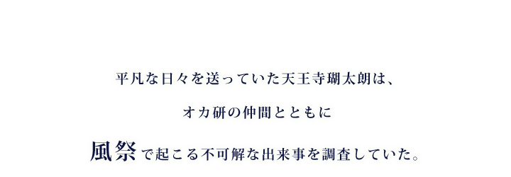 平凡な日々を送っていた天王寺瑚太朗は、オカ研の仲間とともに風祭で起こる不可解な出来事を調査していた。