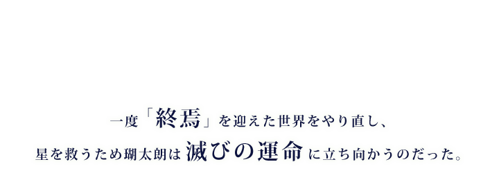 一度「終焉」を迎えた世界をやり直し、星を救うため瑚太朗は滅びの運命に立ち向かうのだった。